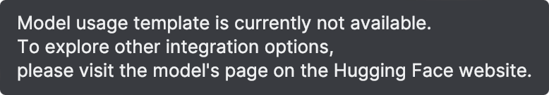 Model usage template is currently not available. To explore other integration options, please visit the model's page on the Hugging Face website. Model usage template is currently not available. To explore other integration options, please visit the model's page on the Hugging Face website.